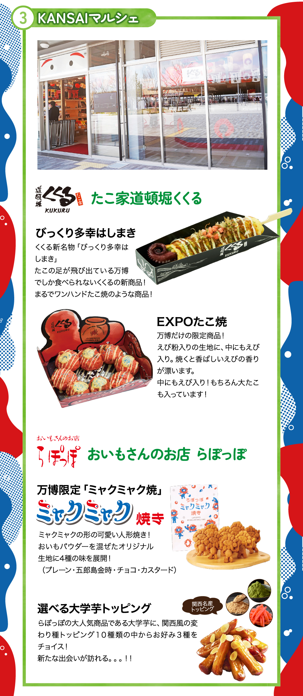 ③ＫＡＮＳＡＩマルシェ
たこ家道頓堀くくる：ＥＸＰＯたこ焼、びっくり多幸はしまき
おいもさんのお店らぽっぽ：ミャクミャク焼き、選べる大学芋トッピング
