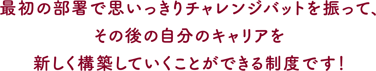 最初の部署で思いっきりチャレンジバットを振って、その後の自分のキャリアを新しく構築していくことができる制度です！